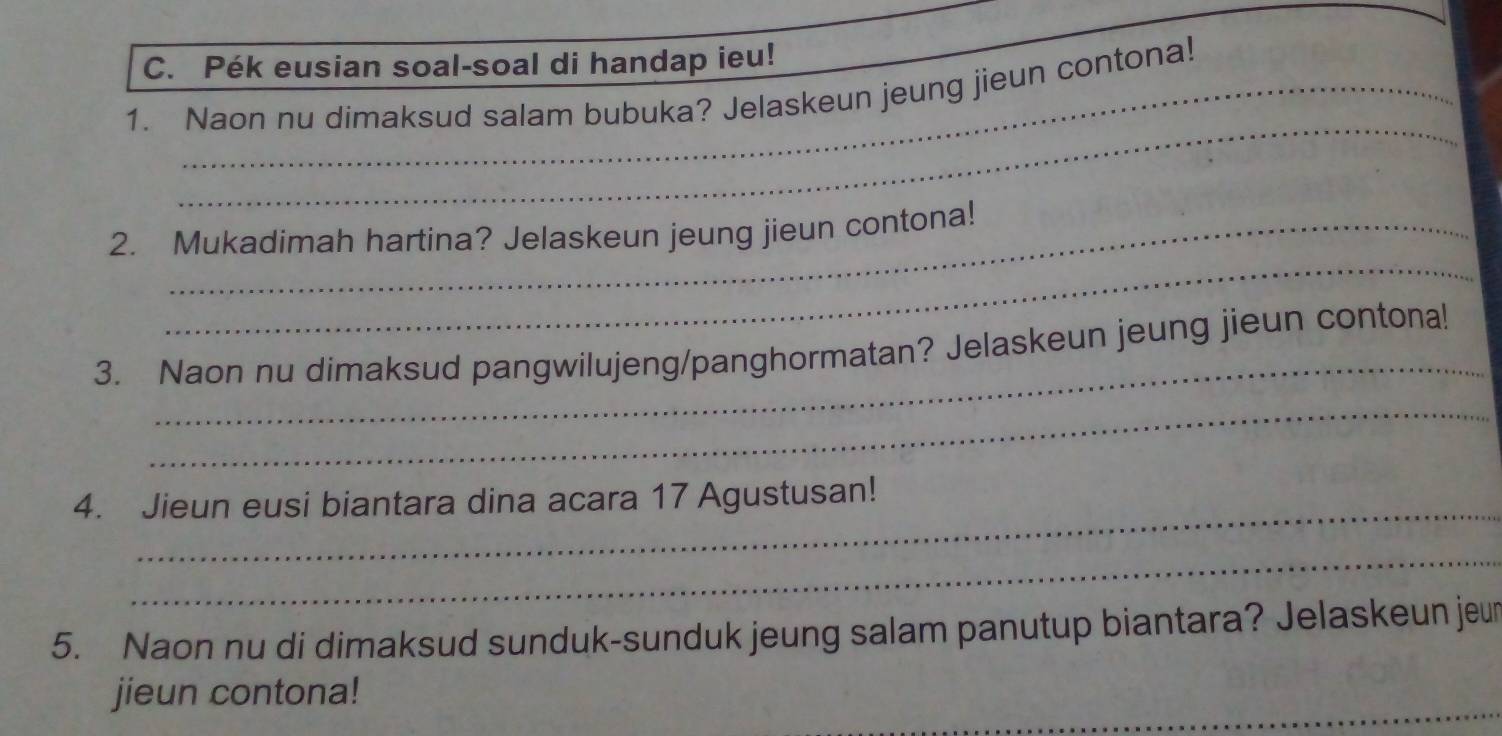 Pék eusian soal-soal di handap ieu! 
_ 
1. Naon nu dimaksud salam bubuka? Jelaskeun jeung jieun contona! 
_ 
2. Mukadimah hartina? Jelaskeun jeung jieun contona! 
_ 
3. Naon nu dimaksud pangwilujeng/panghormatan? Jelaskeun jeung jieun contona! 
_ 
4. Jieun eusi biantara dina acara 17 Agustusan! 
_ 
5. Naon nu di dimaksud sunduk-sunduk jeung salam panutup biantara? Jelaskeun jeur 
_ 
jieun contona!