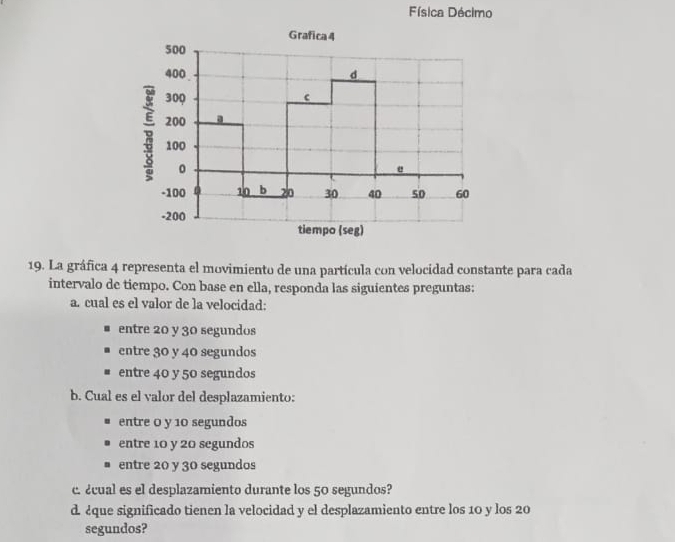 Física Décimo
19. La gráfica 4 representa el movimiento de una partícula con velocidad constante para cada
intervalo de tiempo. Con base en ella, responda las siguientes preguntas:
a. cual es el valor de la velocidad:
entre 20 y 30 segundos
entre 30 y 40 segundos
entre 40 y 50 segundos
b. Cual es el valor del desplazamiento:
entre 0 y 10 segundos
entre 10 y 20 segundos
entre 20 y 30 segundos
c. ¿cual es el desplazamiento durante los 50 segundos?
d. ¿que significado tienen la velocidad y el desplazamiento entre los 10 y los 20
segundos?