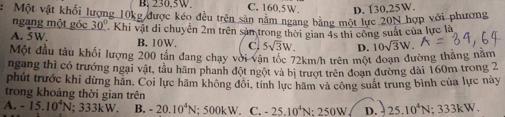 B. 230,5W. C. 160, 5W.
D. 130,25W.
: Một vật khối lượng 10kg được kéo đều trên sản nằm ngang bằng một lực 20N hợp với phương
ngang một góc _ 30^0 7. Khi vật di chuyển 2m trên sản trong thời gian 4s thì công suất của lực là
A. 5W. 5sqrt(3)W.
B. 10W.
C
D. 10sqrt(3)W. 
Một đầu tàu khối lượng 200 tấn đang chạy vời vận tốc 72km/h trên một đoạn đường thằng nằm
ngang thì có trướng ngại vật, tầu hãm phanh đột ngột và bị trượt trên đoạn đường dài 160m trong 2
phút trước khi dừng hằn. Coi lực hãm không đồi, tính lực hãm và công suất trung bình của lực này
trong khoảng thời gian trên
A. -15.10^4N; 333kW. B. -20.10^4N; 5 00kW C. -25.10^4N : 2 50W D. 25.10^4N · 3 3. K W.