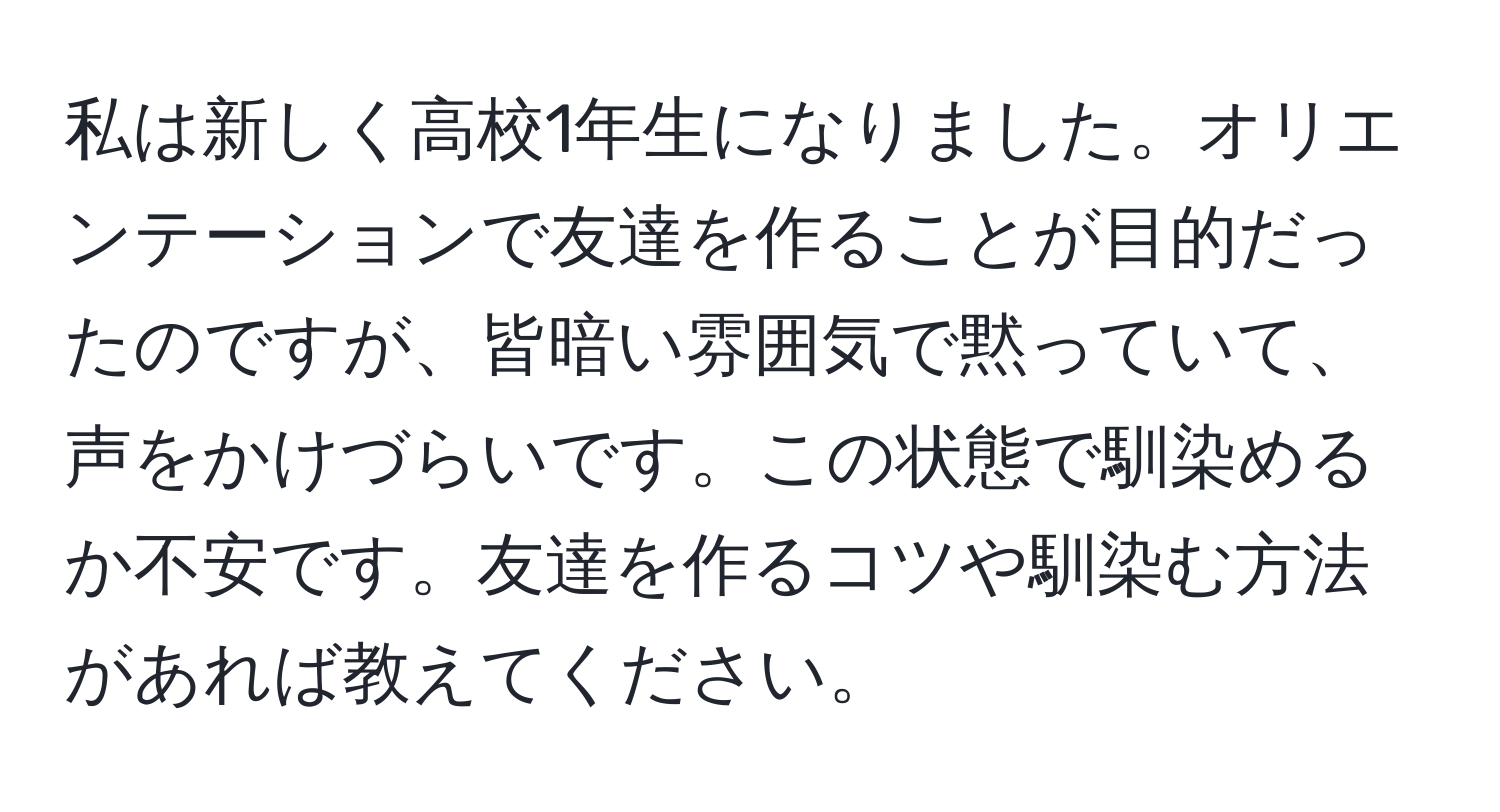 私は新しく高校1年生になりました。オリエンテーションで友達を作ることが目的だったのですが、皆暗い雰囲気で黙っていて、声をかけづらいです。この状態で馴染めるか不安です。友達を作るコツや馴染む方法があれば教えてください。