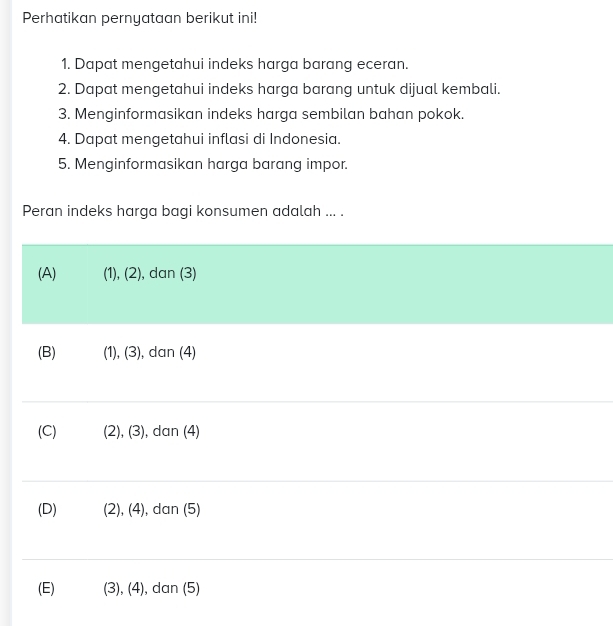 Perhatikan pernyataan berikut ini!
1. Dapat mengetahui indeks harga barang eceran.
2. Dapat mengetahui indeks harga barang untuk dijual kembali.
3. Menginformasikan indeks harga sembilan bahan pokok.
4. Dapat mengetahui inflasi di Indonesia.
5. Menginformasikan harga barang impor.
Peran indeks harga bagi konsumen adalah ... .
(A) (1), (2), dan (3)
(B) (1), (3), dan (4)
(C) (2), (3), dan (4)
(D) (2), (4), dan (5)
(E) (3), (4), dan (5)