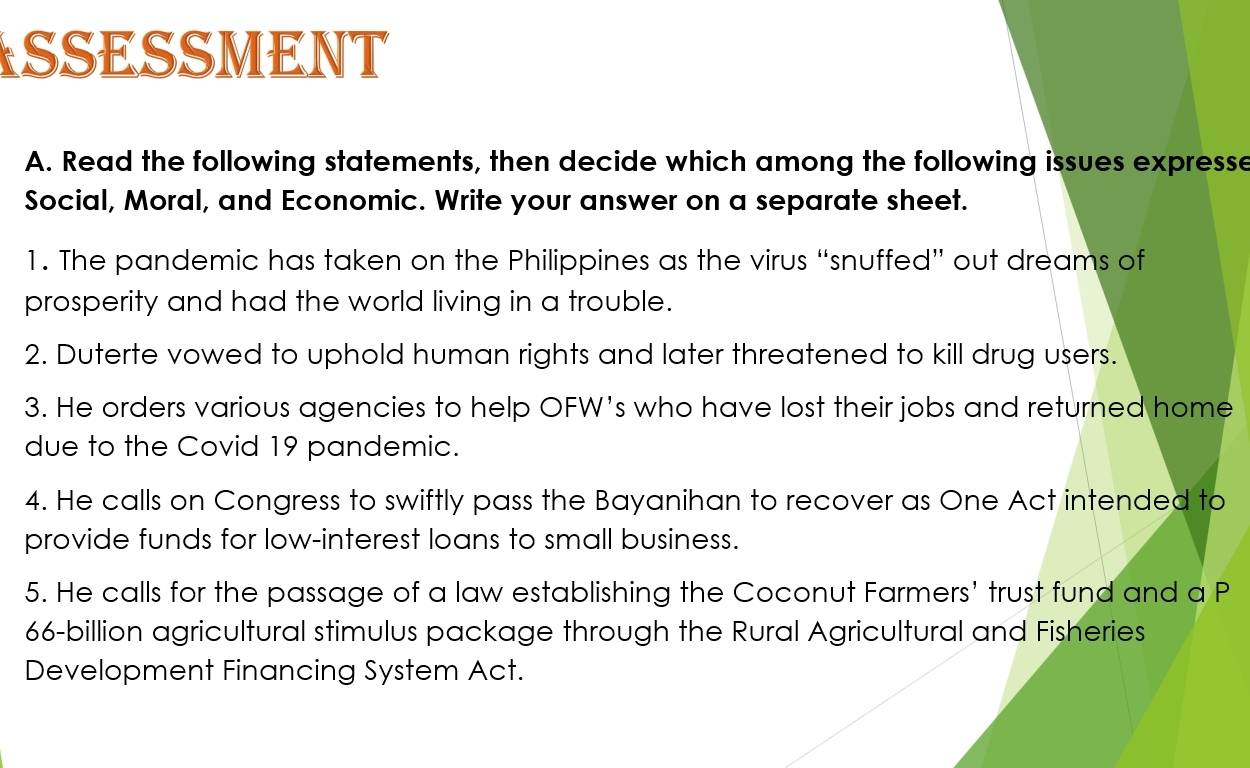 SSESSMENT 
A. Read the following statements, then decide which among the following issues expresse 
Social, Moral, and Economic. Write your answer on a separate sheet. 
1. The pandemic has taken on the Philippines as the virus “snuffed” out dreams of 
prosperity and had the world living in a trouble. 
2. Duterte vowed to uphold human rights and later threatened to kill drug users. 
3. He orders various agencies to help OFW's who have lost their jobs and returned home 
due to the Covid 19 pandemic. 
4. He calls on Congress to swiftly pass the Bayanihan to recover as One Act intended to 
provide funds for low-interest loans to small business. 
5. He calls for the passage of a law establishing the Coconut Farmers' trust fund and a P
66-billion agricultural stimulus package through the Rural Agricultural and Fisheries 
Development Financing System Act.