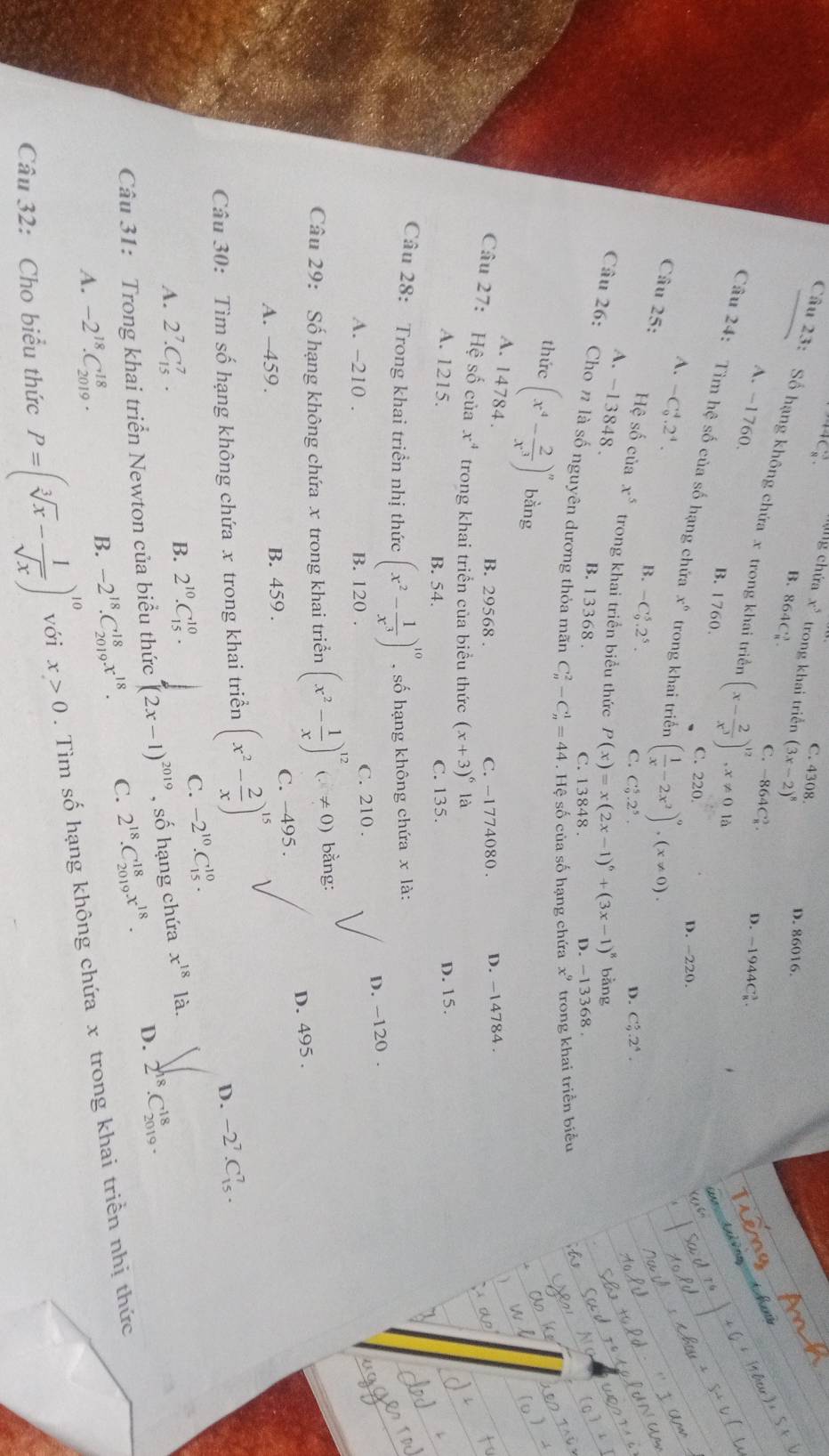 C. 4308.
n ' ng chứa x^5 trong khai triển (3x-2)^8
D. 86016.
B. 864C2
Câu 23: Số hạng không chứa x trong khai triển (x- 2/x^3 )^12,x!= 0ld
C. -864C_8^(3. D. -1944C_8^3
A. -1760
B. 1760.
Câu 24: Tìm hệ số của số hạng chứa x^6) trong khai triển ( 1/x -2x^2)^9,(x!= 0).
C. 220
A. -C_9^(4.2^4).
D. -220.
Câu 25:
B. -C_9^(5.2^5). C. C_9^(5.2^5).
D. C_9^(5.2^4).
Hệ số của x^5 trong khai triển biểu thức P(x)=x(2x-1)^6+(3x-1)^8 D. -13368
A. -13848.
bằng
B. 13368 .
Câu 26: Cho π là số nguyên dương thỏa mãn C_n^(2-C_n^1=44. Hệ số của số hạng chứa x^9) trong khai triển biểu
C. 13848 .
thức (x^4- 2/x^3 )^n bàng
A. 14784.
B. 29568 . C. -1774080. D. -14784 .
Câu 27: Hệ số của x^4 trong khai triển của biểu thức (x+3)^6la
A. 1215.
B. 54. C. 135. D. 15.
Câu 28: Trong khai triển nhị thức (x^2- 1/x^3 )^10 ,số hạng không chứa x là:
D. -120 .
A. -210 . B. 120 . C. 210 .
Câu 29: Số hạng không chứa x trong khai triển (x^2- 1/x )^12(x!= 0) bằng:
A. −459. B. 459 . C. -495 . D. 495 .
Câu 30: Tìm số hạng không chứa x trong khai triển (x^2- 2/x )^15
D. -2^7.C_(15)^7.
A. 2^7.C_(15)^7. C. -2^(10).C_(15)^(10).
B. 2^(10).C_(15)^(10).
C18
Câu 31: Trong khai triển Newton của biểu thức (2x-1)^2019 , số hạng chứa x^(18) là.
A. -2^(18).C_(2019)^(18).
B. -2^(18).C_(2019)^(18)x^(18). C. 2^(18).C_(2019)^(18)x^(18). D. 2^(18) 2019 
Câu 32: Cho biểu thức P=(sqrt[3](x)- 1/sqrt(x) )^10 với x>0. Tìm số hạng không chứa x trong khai triển nhị thức