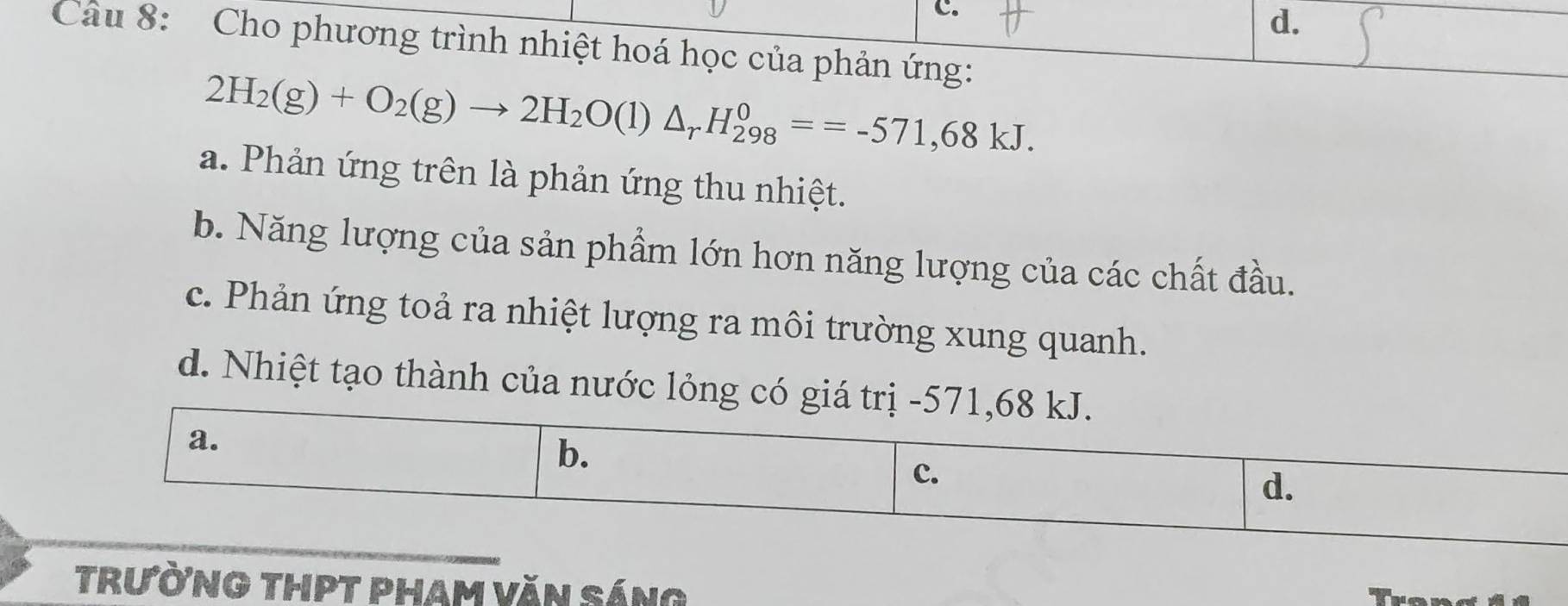 d.
Câu 8: Cho phương trình nhiệt hoá học của phản ứng:
2H_2(g)+O_2(g)to 2H_2O(l)△ _rH_(298)^0==-571,68kJ.
a. Phản ứng trên là phản ứng thu nhiệt.
b. Năng lượng của sản phẩm lớn hơn năng lượng của các chất đầu.
c. Phản ứng toả ra nhiệt lượng ra môi trường xung quanh.
d. Nhiệt tạo thành của nước lỏng có giá trị -
Trường thPT pham văn Sáng Trongid