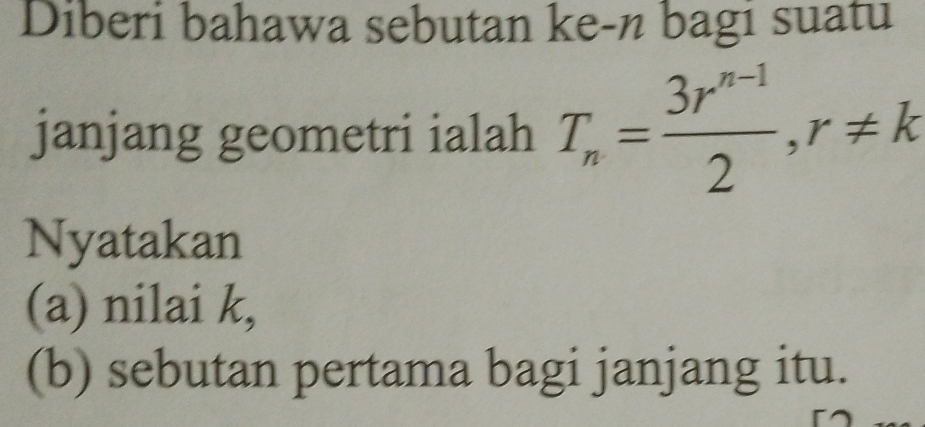 Diberi bahawa sebutan ke-n bagi suatu 
janjang geometri ialah T_n= (3r^(n-1))/2 , r!= k
Nyatakan 
(a) nilai k, 
(b) sebutan pertama bagi janjang itu.