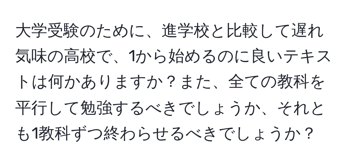 大学受験のために、進学校と比較して遅れ気味の高校で、1から始めるのに良いテキストは何かありますか？また、全ての教科を平行して勉強するべきでしょうか、それとも1教科ずつ終わらせるべきでしょうか？