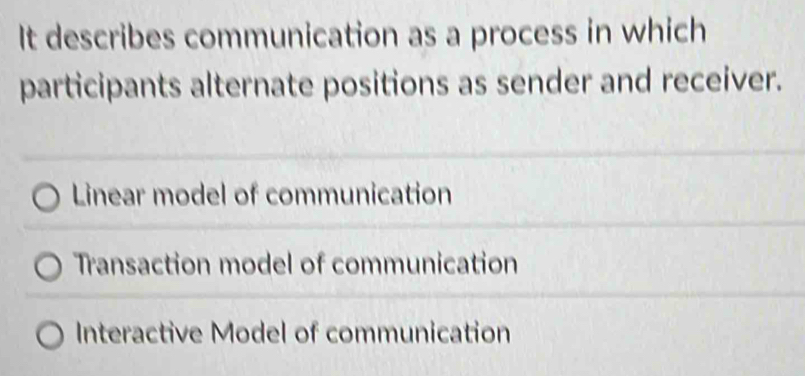 It describes communication as a process in which
participants alternate positions as sender and receiver.
Linear model of communication
Transaction model of communication
Interactive Model of communication