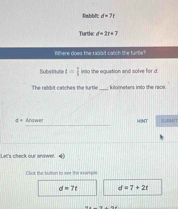 Rabbit: d=7t
Turtle: d=2t+7
Where does the rabbit catch the turtle?
Substitute t= 7/5  into the equation and solve for d.
The rabbit catches the turtle _ kilometers into the race.
d= Answer HINT SUBMIT
Let's check our answer.
Click the button to see the example.
d=7t
d=7+2t