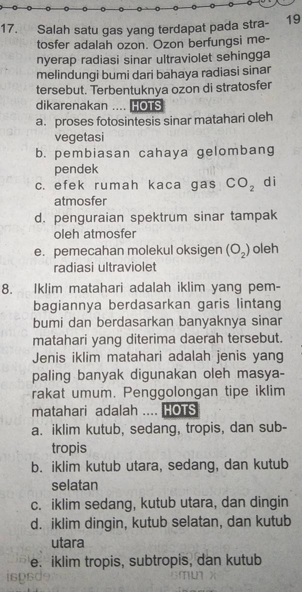 Salah satu gas yang terdapat pada stra- 19
tosfer adalah ozon. Ozon berfungsi me-
nyerap radiasi sinar ultraviolet sehingga
melindungi bumi dari bahaya radiasi sinar
tersebut. Terbentuknya ozon di stratosfer
dikarenakan .... HOTS
a. proses fotosintesis sinar matahari oleh
vegetasi
b. pembiasan cahaya gelombang
pendek
c. efek rumah kaca gas CO_2 di
atmosfer
d. penguraian spektrum sinar tampak
oleh atmosfer
e. pemecahan molekul oksigen (O_2) oleh
radiasi ultraviolet
8. Iklim matahari adalah iklim yang pem-
bagiannya berdasarkan garis lintang
bumi dan berdasarkan banyaknya sinar
matahari yang diterima daerah tersebut.
Jenis iklim matahari adalah jenis yang
paling banyak digunakan oleh masya-
rakat umum. Penggolongan tipe iklim
matahari adalah .... HOTS
a. iklim kutub, sedang, tropis, dan sub-
tropis
b. iklim kutub utara, sedang, dan kutub
selatan
c. iklim sedang, kutub utara, dan dingin
d. iklim dingin, kutub selatan, dan kutub
utara
e. iklim tropis, subtropis, dan kutub
jspsd