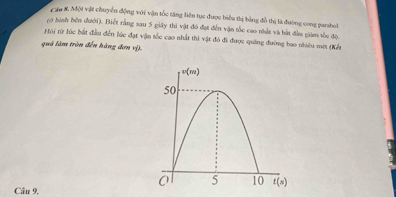 Một vật chuyển động với vận tốc tăng liên tục được biểu thị bằng đồ thị là đường cong parabol
(ở hình bên đưới). Biết rằng sau 5 giây thì vật đó đạt đến vận tốc cao nhất và bắt đầu giảm tốc độ.
Hội từ lúc bắt đầu đến lúc đạt vận tốc cao nhất thì vật đó đi được quãng đường bao nhiêu mét (Kết
quả làm tròn đến hàng đơn vị).
Câu 9.