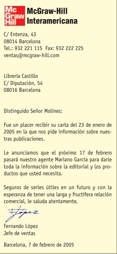 Mc McGraw-Hill 
Graw Interamericana 
Hill 
C/ Entenza, 43
08014 Barcelona 
Tel.: 932 221 115 Fax: 932 222 225
ventas@mcgraw-hill.com 
Librería Castillo 
C/ Diputación, 54
08016 Barcelona 
Distinguido Señor Molines: 
Fue un placer recibir su carta del 23 de enero de 
2005 en la que nos pide información sobre nues- 
tras publicaciones. 
Le anunciamos que el próximo 17 de febrero 
pasará nuestro agente Mariano García para darle 
toda la información sobre la editorial y los pro- 
ductos que usted necesita. 
Seguros de serles útiles en un futuro y con la 
esperanza de tener una larga y fructífera relación 
comercial, le saluda atentamente, 
2 
Fernando López 
Jefe de ventas 
Barcelona, 7 de febrero de 2005