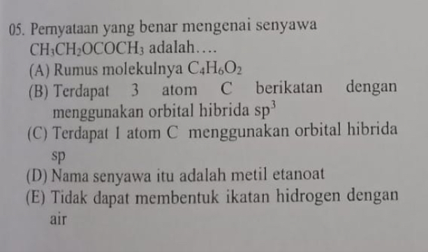 Pernyataan yang benar mengenai senyawa
CH_3CH_2OCOCH_3 adaIah…
(A) Rumus molekulnya C_4H_6O_2
(B) Terdapat 3 atom C berikatan dengan
menggunakan orbital hibrida sp^3
(C) Terdapat 1 atom C menggunakan orbital hibrida
sp
(D) Nama senyawa itu adalah metil etanoat
(E) Tidak dapat membentuk ikatan hidrogen dengan
air