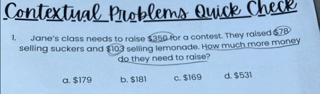 Jane’s class needs to raise $350 for a contest. They raised $78
selling suckers and $103 selling lemonade. How much more money
do they need to raise?
a. $179 b. $181 c. $169 d. $531