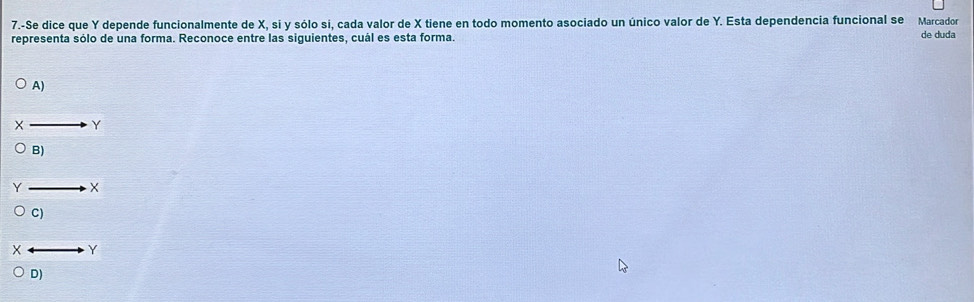 7.-Se dice que Y depende funcionalmente de X, si y sólo si, cada valor de X tiene en todo momento asociado un único valor de Y. Esta dependencia funcional se Marcador
representa sólo de una forma. Reconoce entre las siguientes, cuál es esta forma. de duda
A)
to Y
B)
_  X
C)
Y
D)