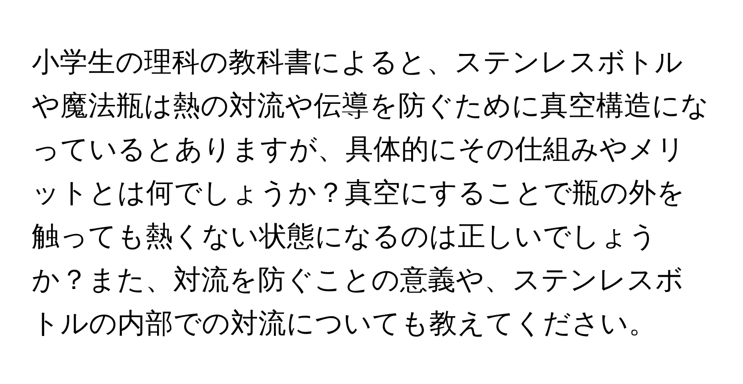 小学生の理科の教科書によると、ステンレスボトルや魔法瓶は熱の対流や伝導を防ぐために真空構造になっているとありますが、具体的にその仕組みやメリットとは何でしょうか？真空にすることで瓶の外を触っても熱くない状態になるのは正しいでしょうか？また、対流を防ぐことの意義や、ステンレスボトルの内部での対流についても教えてください。