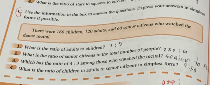 What is the ratio of stars to squares to circles: 
C. Use the information in the box to answer the questions. Express your answers in simplest 
forms if possible. 
There were 160 children, 120 adults, and 60 senior citizens who watched the 
dance recital. 
I What is the ratio of adults to children? 
2. What is the ratio of senior citizens to the total number of people? 
3. Which has the ratio of 4:3 among those who watched the recital? 
4. What is the ratio of children to adults to senior citizens in simplest form?