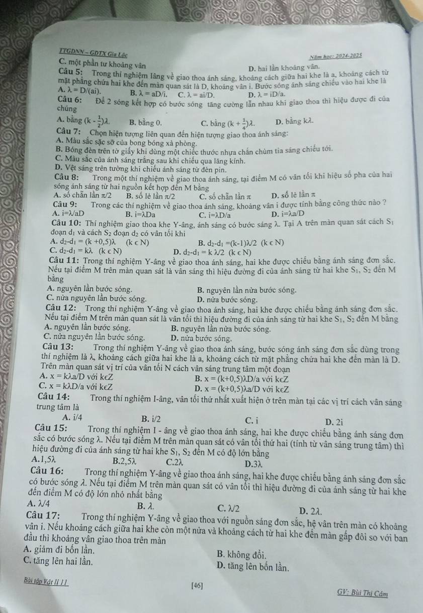 TTGDNN - GDTX Gia Lộc
Năm học: 2024-2025
C. một phần tư khoảng vân
D. hai lần khoảng vân.
Câu 5: Trong thí nghiệm lãng về giao thoa ánh sáng, khoảng cách giữa hai khe là a, khoảng cách từ
mặt phẳng chứa hai khe đến màn quan sát là D, khoảng vân i. Bước sóng ảnh sáng chiếu vào hai khe là
A. lambda =D/(ai). B. lambda =aD/i. C. lambda =ai/D. D. lambda =iD/a.
Câu 6: Để 2 sóng kết hợp có bước sóng_tăng cường lẫn nhau khi giao thoa thì hiệu được đi của
chúng
A. bằng (k- 1/2 )lambda . B. bằng 0. C. bằng (k+ 1/4 )lambda . D. bằng kλ.
Câu 7:  Chọn hiện tượng liên quan đến hiện tượng giao thoa ánh sáng:
A. Màu sắc sặc sỡ của bong bóng xà phòng.
B. Bóng đèn trên tờ giấy khi dùng một chiếc thước nhựa chấn chùm tia sáng chiếu tới.
C. Màu sắc của ánh sáng trắng sau khi chiếu qua lăng kính.
D. Vệt sáng trên tường khi chiếu ánh sáng từ đèn pin.
Câu 8: Trong một thí nghiệm về giao thoa ánh sáng, tại điểm M có văn tối khi hiệu số pha của hai
sóng ánh sáng từ hai nguồn kết hợp đến M bằng
A. số chẵn lần π/2 B. số lè lần π/2 C. số chần lần π D. số lê lần π
Câu 9: Trong các thí nghiệm về giao thoa ánh sáng, khoảng vân i được tính bằng công thức nào ?
A. i=lambda /aD B. i=lambda Da C. i=lambda D/a D. i=lambda a/D
Câu 10: Thí nghiệm giao thoa khe Y-âng, ánh sáng có bước sáng λ. Tại A trên màn quan sát cách Sị
đoạn dị và cách S_2 đoan d có vân tối khi
A. d_2-d_1=(k+0,5)lambda (k∈ N) B. d_2-d_1=(k-1)lambda /2(k∈ N)
C. d_2-d_1=klambda (k∈ N) D. d_2-d_1=klambda /2(k∈ N)
Câu 11: Trong thí nghiệm Y-âng về giao thoa ánh sáng, hai khe được chiếu bằng ánh sáng đơn sắc.
Nếu tại điểm M trên màn quan sát là vấn sáng thì hiệu đường đi của ánh sáng từ hai khe S_1 S2 đến M
bằng
A. nguyên lần bước sóng. B. nguyên lần nửa bước sóng.
C. nửa nguyên lần bước sóng. D. nửa bước sóng.
Cậu 12:  Trong thí nghiệm Y-âng về giao thoa ánh sáng, hai khe được chiếu bằng ánh sáng đơn sắc.
Nếu tại điểm M trên màn quan sát là vân tối thì hiệu đường đi của ánh sáng từ hai khe S_1,S_2 đến M bằng
A. nguyên lần bước sóng. B. nguyên lần nửa bước sóng.
C. nửa nguyên lân bước sóng. D. nửa bước sóng.
* Câu 13: a Trong thí nghiệm Y-âng về giao thoa ánh sáng, bước sóng ánh sáng đơn sắc dùng trong
thí nghiệm là λ, khoảng cách giữa hai khe là a, khoảng cách từ mặt phẳng chứa hai khe đến màn là D.
Trên màn quan sát vị trí của vân tối N cách vân sáng trung tâm một đoạn
A. x=klambda a/D với k∈ Z B. x=(k+0,5)lambda D D/a với keZ
C. x=klambda D/ a với k∈ Z D. x=(k+0,5)lambda a ∠ D với l X∈ 7
Câu 14: Trong thí nghiệm I-âng, vân tối thứ nhất xuất hiện ở trên màn tại các vị trí cách vân sáng
trung tâm là
A. i/4 B. i/2 C. i D. 2i
Câu 15: Trong thí nghiệm I - âng về giao thoa ánh sáng, hai khe được chiếu bằng ánh sáng đơn
sắc có bước sóng λ. Nếu tại điểm M trên màn quan sát có vân tối thứ hai (tính từ vân sáng trung tâm) thì
hiệu đường đi của ánh sáng từ hai khe S_1,S_2 đến M có độ lớn bằng
A.1,5λ B.2,5λ C.2λ D.3λ
Câu 16: Trong thí nghiệm Y-âng về giao thoa ánh sáng, hai khe được chiếu bằng ánh sáng đơn sắc
có bước sóng λ. Nếu tại điểm M trên màn quan sát có vân tối thì hiệu đường đi của ánh sáng từ hai khe
đến điểm M có độ lớn nhỏ nhất bằng
A. λ/4 B. λ. C. λ/2 D. 2λ.
Câu 17:  Trong thí nghiệm Y-âng về giao thoa với nguồn sáng đơn sắc, hệ vân trên màn có khoảng
vân i. Nếu khoảng cách giữa hai khe còn một nửa và khoảng cách từ hai khe đến màn gắp đôi so với ban
đầu thì khoảng vân giao thoa trên mản
A. giảm đi bốn lần. B. không đổi.
C. tăng lên hai lần. D. tăng lên bốn lần.
Bài tập Vật lỉ 1 1 [46] GV: Bùi Thị Cám