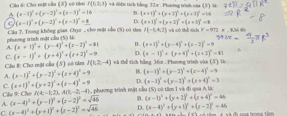 Cho mặt cầu (S) có tâm I(1;2;3) và diện tích bằng 32π . Phương trình của (S) là:
B.
A. (x-1)^2+(y-2)^2+(z-3)^2=16 (x+1)^2+(y+2)^2+(z+3)^2=16
C (x-1)^2+(y-2)^2+(z-3)^2=8
D. (x+1)^2+(y+2)^2+(z+3)^2=8
Câu 7. Trong không gian Oxyz , cho mặt cầu (S) có tâm I(-1;4;2) và có thể tích V=972π. Khi đó
phương trình mặt cầu (S) là:
A. (x+1)^2+(y-4)^2+(z-2)^2=81 B. (x+1)^2+(y-4)^2+(z-2)^2=9
C. (x-1)^2+(y+4)^2+(z+2)^2=9 D. (x-1)^2+(y+4)^2+(z+2)^2=81
Câu 8: Cho mặt cầu (S) có tâm I(1;2;-4) và thể tích bằng 36π . Phương trình của (S) là:
A. (x-1)^2+(y-2)^2+(z+4)^2=9 B. (x-1)^2+(y-2)^2+(z-4)^2=9
C. (x+1)^2+(y+2)^2+(z-4)^2=9
D. (x-1)^2+(y-2)^2+(z+4)^2=3
Câu 9: Cho I(4;-1;2),A(1;-2;-4) , phương trình mặt cầu (S) có tâm I và đi qua A là:
A. (x-4)^2+(y-1)^2+(z-2)^2=sqrt(46)
B. (x-1)^2+(y+2)^2+(z+4)^2=46
C. (x-4)^2+(y+1)^2+(z-2)^2=sqrt(46) D. (x-4)^2+(y+1)^2+(z-2)^2=46
(0,4,4) Mặt cầu (c) Asó tâm 4. và đi qua trong tâm