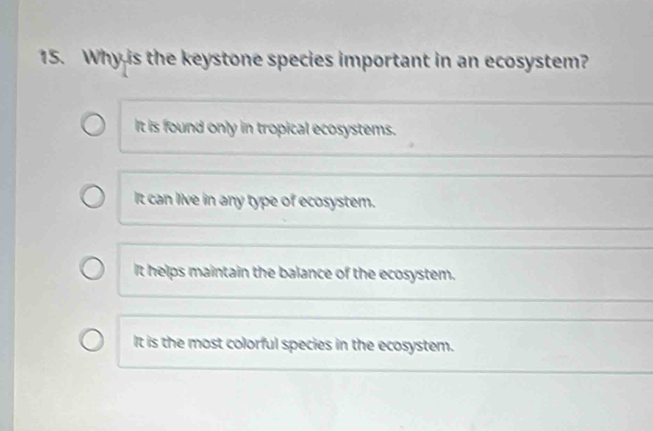 Why is the keystone species important in an ecosystem?
It is found only in tropical ecosystems.
It can live in any type of ecosystem.
It helps maintain the balance of the ecosystem.
It is the most colorful species in the ecosystem.