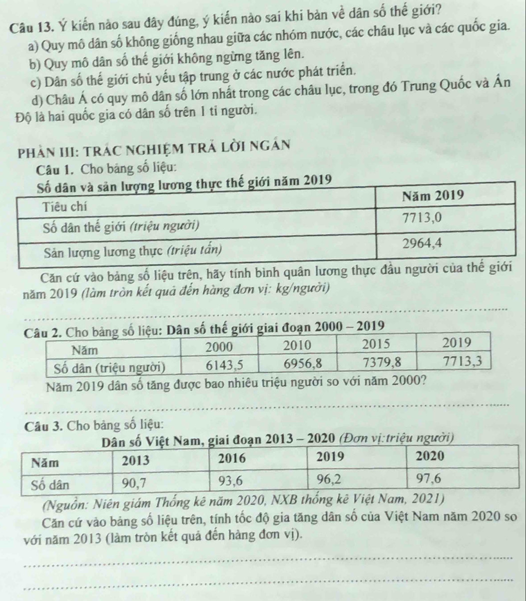 Ý kiến nào sau đây đúng, ý kiến nào sai khi bản về dân số thế giới?
a) Quy mô dân số không giống nhau giữa các nhóm nước, các châu lục và các quốc gia.
b) Quy mô dân số thế giới không ngừng tăng lên.
c) Dân số thế giới chủ yếu tập trung ở các nước phát triển.
d) Châu Á có quy mô dân số lớn nhất trong các châu lục, trong đó Trung Quốc và Ấn
Độ là hai quốc gia có dân số trên 1 tỉ người.
PhảN III: TrÁC NGHIỆM Trả lời ngắn
Câu 1. Cho bảng số liệu:
ăm 2019
Căn cứ vào bảng số liệu trên, hãy tính bình quân lương thự
năm 2019 (làm tròn kết quả đến hàng đơn vị: kg/người)
ố liệu: Dân số thế giới giai đoạn 2000 - 2019
Năm 2019 dân số tăng được bao nhiêu triệu người so với năm 20
Câu 3. Cho bảng số liệu:
n 2013 - 2020 (Đơn vị:triệu người)
(Nguồn: Niên giám Thống kê năm 2020, NXB thống kê Việt Nam, 2021)
Căn cứ vào bảng số liệu trên, tính tốc độ gia tăng dân số của Việt Nam năm 2020 so
với năm 2013 (làm tròn kết quả đến hàng đơn vị).
_
_