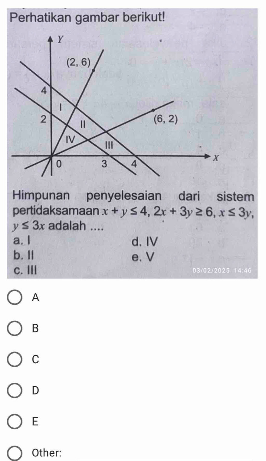 Perhatikan gambar berikut!
Himpunan penyelesaian dari     sistem
pertidaksamaan x+y≤ 4,2x+3y≥ 6,x≤ 3y,
y≤ 3x adalah ....
a. I d. IV
b. Il e. V
c. I 03/02/2025 14:46
A
B
C
D
E
Other: