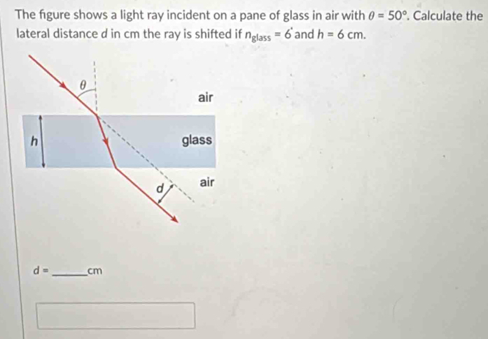 The figure shows a light ray incident on a pane of glass in air with θ =50°. Calculate the 
lateral distance d in cm the ray is shifted if n_glass=6^* and h=6cm.
θ
air 
h glass 
d air
d= _ cm