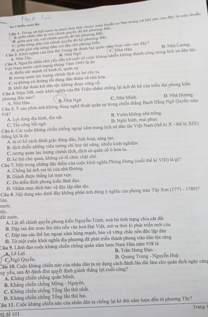 Trong xã hội nước ta dưới thời Bắc thuộc mâu thuần cơ bản trong xã hội nào sau đây là mẫu thuẫn
In Chiều mai lấy
A. giữa nhân dân ta với chính quyên đô hộ phương Bắc.
B. giữa quy tộc với chính quyển đô hộ phương Bắc.
C. giữa nông dân với chính quyền đồ hộ phương Bắc.
D. giữa giai cấp nông dân với địa chủ phong kiến.
Câu 2. Khởi nghĩa của Hai Bà Trưng đã đánh bại quân xâm lược nào sau đây? D. Nhà Lương.
A. Nhà Tùy. B. Nhà Ngô. C. Nhà Hán,
Câu 3. Nguyên nhân chủ yếu dẫn tới một số cuộc kháng chiến không thành công trong lịch sử dân tộc
Việt Nam trước cách mạng tháng Tảm 1945 là đo
A. thiều sức mạnh về kinh tế, quân sự.
B. tương quan lực lượng chênh lệch có lợi cho ta.
C. ta không có đường lổi đúng đẫn thiên về chủ hòa.
D. khối đại đoàn kết dân tộc không được cùng cố.
Câu 4. Năm 248, cuộc khởi nghĩa của Bả Triệu nhằm chống lại ách đô hộ của triều đại phong kiển
phương Bắc nào? B. Nhà Ngô. C. Nhà Minh. D. Nhà Đường.
A. Nhà Hán.
Câu 5. Ý nào phản ánh không đúng nghệ thuật quân sự trong chiến thắng Bạch Đằng Ngô Quyền năm
938? B. Vườn không nhà trống.
A. Lợi dụng địa hình, địa vật.
C. Tấn công bất ngờ. D. Nghi binh, mai phục.
Câu 6. Các cuộc kháng chiến chống ngoại xâm trong lịch sử dân tộc Việt Nam (thế ki X - thế kỉ XIX)
thắng lợi là do
A. ta có kể sách đánh giặc đúng đắn, linh hoạt, sáng tạo.
B. địch thiếu những viên tướng chi huy tài năng, nhiều kinh nghiệm.
C. tương quan lực lượng chênh lệch, địch có quân số ít hơn ta.
D. kẻ thù chủ quan, không có tổ chức chặt chẽ.
Câu 7. Một trong những đặc điểm của cuộc khởi nghĩa Phùng Hưng (cuối thế kỉ VIII) là gì?
A. Chống lại ách cai trị của nhà Đường.
B. Giảnh được thắng lợi trọn vẹn.
C. Do triều đình phong kiển lãnh đạo.
D. Nhằm mục đích bảo vệ độc lập dân tộc.
Câu 8. Nội dung nào dưới đây không phản ánh đúng ý nghĩa của phong trào Tây Sơn (1771 - 1789)?
lớn.
nước.
tộc.
đất nước.
A. Lật đỗ chính quyền phong kiến Nguyễn-Trịnh, xoá bỏ tình trạng chia cắt đất
B. Đập tan âm mưu thủ tiêu nền văn hoá Đại Việt, mở ra thời kì phát triền mới của
C. Đập tan các thế lực ngoại xâm hùng mạnh, bảo vệ vững chắc nền độc lập dân
D. Từ một cuộc khởi nghĩa địa phương đã phát triền thành phong trào dân tộc rộng
Câu 9. Lãnh đạo cuộc kháng chiến chống quân xâm lược Nam Hán năm 938 là
A. Lê Lợi. B. Trần Hưng Đạo.
C, Ngô Quyền.  D. Quang Trung - Nguyễn Huệ.
Câu 10. Cuộc kháng chiến nào của nhân dân ta sử dụng cách đánh lâu dài làm cho quân địch ngày cảng
Suy yếu, sau đó đánh đòn quyết định giành thắng lợi cuối cùng?
A. Kháng chiến chống quân Minh.
B. Kháng chiến chống Mông - Nguyên.
C. Kháng chiến chống Tổng lần thứ nhất.
D. Kháng chiến chống Tổng lần thứ hai.
Tâu 11. Cuộc kháng chiến nào của nhân dân ta chống lại kẻ thù xâm lược đến từ phương Tây?
Trang 
Mã đề 101