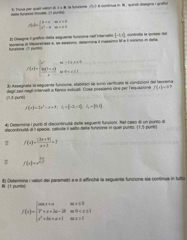 Trova per quali valori di k∈ R la funzione f(x) è continua in R , quindi disegna i grafici
delle funzioni trovate. (1 punto)
f(x)=beginarrayl k=xsex
2) Disegna il grafico della seguente funzione nell'intervallo [-1;1] , controlla le ipotesi del
teorema di Weierstrass e, se esistono, determina il massimo M e il minimo m della
funzione. (1 punto)
f(x)=beginarrayl e^xse-1≤ x≤ 0  (ln (1+x))/x se0
3) Assegnata la seguente funzione, stabilisci se sono verificate le condizioni del teorema
degli zeri negli intervalli a fianco indicati. Cosa possiamo dire per l'equazione f(x)=0 ?
(1,5 punti)
f(x)=2x^3-x+5;I_1=[-2;-1];I_2=[0;1].
4) Determina i punti di discontinuità delle seguenti funzioni. Nel caso di un punto di
discontinuità di I specie, calcola il salto della funzione in quel punto. (1,5 punti)
3 f(x)= (|3x+9|)/x+3 +2
5 f(x)=e^(frac 2+x)4-x^2
5) Determina i valori dei parametri a e b affinché la seguente funzione sia continua in tutto
R. (1 punto)
f(x)=beginarrayl cos x+asex≤ 0 3^x+x+3a-3bse0 1endarray.