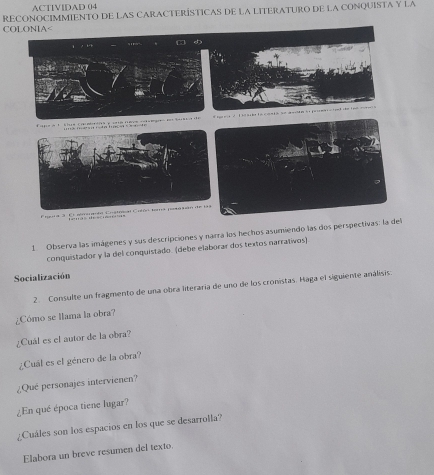 ACTIVIDAD 04 
COLONIA< RECONOCIMMIENTO DE LAS CARACTERÍSTICAS DE LA LITERATURO DE LA CONQUISTA Y LA 
1 Observa las imágenes y sus descripciones y narra los hechos asumiendo las dos perspectivas 
conquistador y la del conquistado. (debe elaborar dos textos narrativos) 
Socialización 
2. Consulte un fragmento de una obra literaria de uno de los cronistas. Haga el siguiente análisis: 
¿Cómo se llama la obra? 
¿Cuál es el autor de la obra? 
¿Cuál es el género de la obra? 
¿Qué personajes intervienen? 
¿En qué época tiene lugar? 
¿Cuáles son los espacios en los que se desarrolla? 
Elabora un breve resumen del texto.