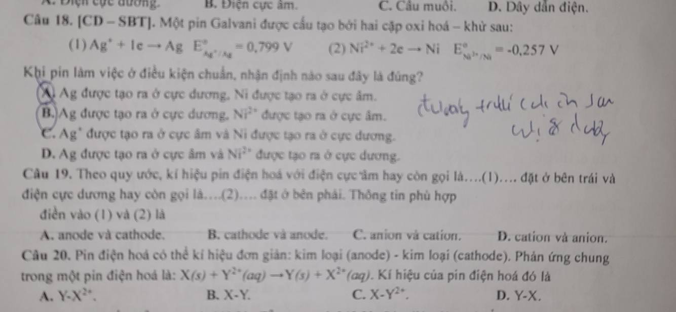 Điệh cộc đương B. Điện cực âm. C. Câu muôi. D. Dây dẫn điện.
Câu 18. [CD-SBT] Một pin Galvani được cầu tạo bởi hai cặp oxi hoá - khử sau:
(1) Ag^++Icto AgE_Ag^+/Ag^circ =0,799V (2) Ni^(2+)+2eto NiE_(Ni)°=-0.257V
Khi pin làm việc ở điều kiện chuẩn, nhận định nào sau đây là đúng?
Xị Ag được tạo ra ở cực dương, Ni được tạo ra ở cực âm.
B.)Ag được tạo ra ở cực dương. NP^(2+) được tạo ra ở cực âm.
C. Ag" được tạo ra ở cực âm và Ni được tạo ra ở cực dương.
D. Ag được tạo ra ở cực âm và NIVI^ được tạo ra ở cực dương.
Câu 19. Theo quy ước, kí hiệu pin điện hoá với điện cực âm hay còn gọi là....(1).... đặt ở bên trái và
điện cực dương hay còn gọi là..(2).... đặt ở bên phải. Thông tin phù hợp
diền vào (1) và (2) là
A. anode và cathode. B. cathode và anode. C. anion và cation. D. cation và anion.
Câu 20. Pin điện hoá có thể kí hiệu đơn giản: kim loại (anode) - kim loại (cathode). Phản ứng chung
trong một pin điện hoá là: X(s)+Y^(2+)(aq)to Y(s)+X^(2+)(aq) Kí hiệu của pin điện hoá đó là
A. Y-X^(2^·). B. X-Y. C. X-Y^(2+). D. Y-X.