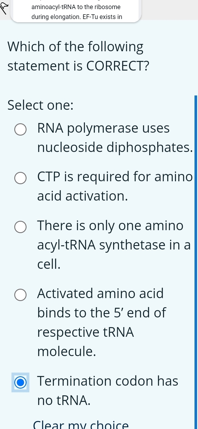 aminoacyl-tRNA to the ribosome
during elongation. EF-Tu exists in
Which of the following
statement is CORRECT?
Select one:
RNA polymerase uses
nucleoside diphosphates.
CTP is required for amino
acid activation.
There is only one amino
acyl-tRNA synthetase in a
cell.
Activated amino acid
binds to the 5' end of
respective tRNA
molecule.
Termination codon has
no tRNA.
Clear my choic