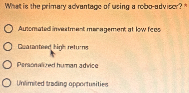 What is the primary advantage of using a robo-adviser? *
Automated investment management at low fees
Guaranteed high returns
Personalized human advice
Unlimited trading opportunities