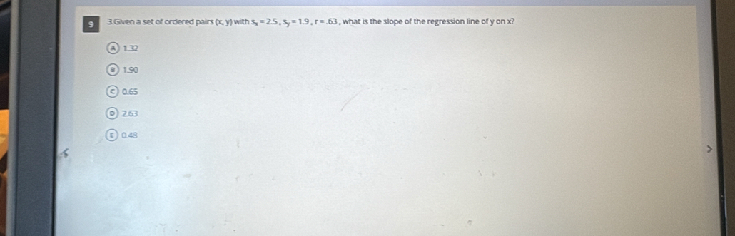 Given a set of ordered pairs (x,y) with s_x=2.5, s_y=1.9, r=.63 , what is the slope of the regression line of y on x?
④ 1.32
B 1.90
c) 0.65
0 2.63
ε) 0.48