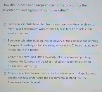 How did Chinese and European scientifc study during the
seventeenth and eighteenth centuries differ?
European scientists benefited from patronage from the church and a
merit-based aristocracy, whereas the Chinese faced obstacles from
local authorities.
European scientists built on their discovery of the compass and printing
to expand knowledge into new areas, whereas the Chinese had no new
inventions in this period.
Chinese scientists had little knowledge of astronomy and printing,
whereas the Europeans increasingly relied on the printing press to
disseminate knowledge.
Chinese scientists focused almost exclusively on practical applications
and did not fully understand the experimental method that the
Europeans had embraced.