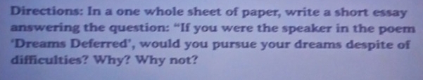 Directions: In a one whole sheet of paper, write a short essay 
answering the question: “If you were the speaker in the poem 
‘Dreams Deferred’, would you pursue your dreams despite of 
difficulties? Why? Why not?