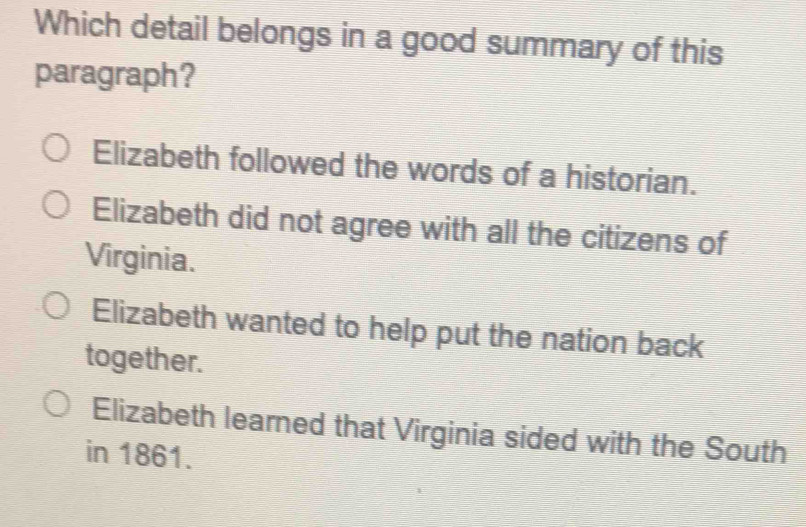 Which detail belongs in a good summary of this
paragraph?
Elizabeth followed the words of a historian.
Elizabeth did not agree with all the citizens of
Virginia.
Elizabeth wanted to help put the nation back
together.
Elizabeth learned that Virginia sided with the South
in 1861.