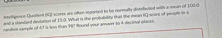 Intelligence Quotient (IQ) scores are often reported to be normally distributed with a mean of 100.0
and a standard deviation of 15.0. What is the probability that the mean IQ score of people in a 
random sample of 47 is less than 98? Round your answer to 4 decimal places.