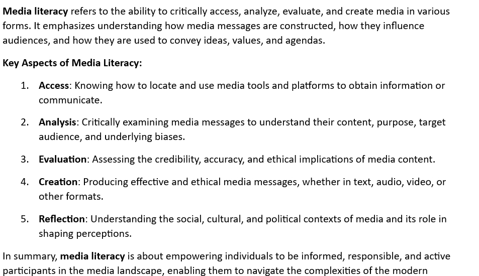 Media literacy refers to the ability to critically access, analyze, evaluate, and create media in various 
forms. It emphasizes understanding how media messages are constructed, how they influence 
audiences, and how they are used to convey ideas, values, and agendas. 
Key Aspects of Media Literacy: 
1. Access: Knowing how to locate and use media tools and platforms to obtain information or 
communicate. 
2. Analysis: Critically examining media messages to understand their content, purpose, target 
audience, and underlying biases. 
3. Evaluation: Assessing the credibility, accuracy, and ethical implications of media content. 
4. Creation: Producing effective and ethical media messages, whether in text, audio, video, or 
other formats. 
5. Reflection: Understanding the social, cultural, and political contexts of media and its role in 
shaping perceptions. 
In summary, media literacy is about empowering individuals to be informed, responsible, and active 
participants in the media landscape, enabling them to navigate the complexities of the modern