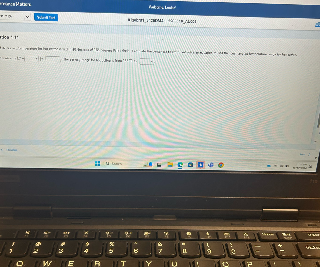 rmance Matters Welcome, Lester! 
11 of 24 Submit Test Algebra1_2425DMA1_1200310_AL001 
stion 1-11 
deal serving temperature for hot coffee is within 10 degrees of 165 degrees Fahrenheit. Complete the sentences to write and solve an equation to find the ideal serving temperature range for hot coffee. 
equation is |T-□ |=□. The serving range for hot coffee is from 155°F to □. 
Previous 
Next > 
1:24 PM 
Search 10/17/2024 
11e 
* 
Home End Delet 
! a # 5 % a *  ) Backsp 
1 2 3 4 5 6 7 8 9 0 =