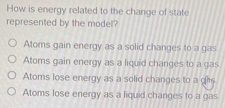 How is energy related to the change of state
represented by the model?
Atoms gain energy as a solid changes to a gas.
Atoms gain energy as a liquid changes to a gas.
Atoms lose energy as a solid changes to a
Atoms lose energy as a liquid changes to a gas.