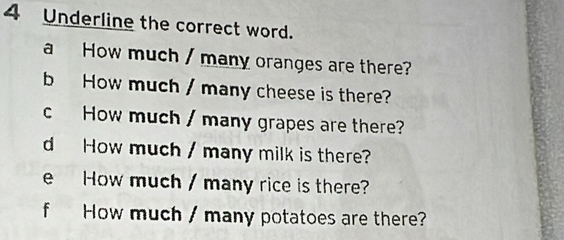 Underline the correct word. 
a How much / many oranges are there? 
b How much / many cheese is there? 
cHow much / many grapes are there? 
d How much / many milk is there? 
e How much / many rice is there? 
f How much / many potatoes are there?