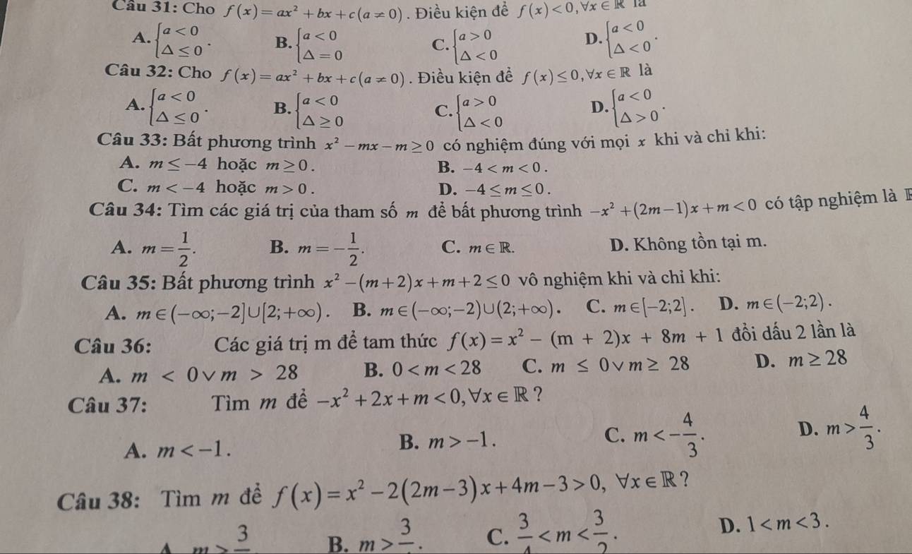 Cho f(x)=ax^2+bx+c(a!= 0). Điều kiện để f(x)<0,forall x∈ R 12
A. beginarrayl a<0 △ ≤ 0endarray. . B. beginarrayl a<0 △ =0endarray. beginarrayl a>0 △ <0endarray. beginarrayl a<0 △ <0endarray. .
C.
D.
Câu 32: Cho f(x)=ax^2+bx+c(a!= 0). Điều kiện đề f(x)≤ 0,forall x∈ Rla
A. beginarrayl a<0 △ ≤ 0endarray. . B. beginarrayl a<0 △ ≥ 0endarray. beginarrayl a>0 △ <0endarray. beginarrayl a<0 △ >0endarray. .
C.
D.
Câu 33: Bất phương trình x^2-mx-m≥ 0 có nghiệm đúng với mọi x khi và chỉ khi:
A. m≤ -4 hoặc m≥ 0. B. -4
C. m hoặc m>0. D. -4≤ m≤ 0.
Câu 34: Tìm các giá trị của tham số m để bất phương trình -x^2+(2m-1)x+m<0</tex> có tập nghiệm là  I
A. m= 1/2 . B. m=- 1/2 . C. m∈ R.
D. Không tồn tại m.
Câu 35: Bất phương trình x^2-(m+2)x+m+2≤ 0 vô nghiệm khi và chỉ khi:
A. m∈ (-∈fty ;-2]∪ [2;+∈fty ). B. m∈ (-∈fty ;-2)∪ (2;+∈fty ) C. m∈ [-2;2]. D. m∈ (-2;2).
Câu 36: Các giá trị m đề tam thức f(x)=x^2-(m+2)x+8m+1 đồi dấu 2 lần là
A. m<0vee m>28 B. 0 C. m≤ 0vee m≥ 28 D. m≥ 28
Câu 37: Tìm m đề -x^2+2x+m<0,forall x∈ R ?
A. m
B. m>-1. m<- 4/3 .
C.
D. m> 4/3 .
Câu 38: Tìm m đề f(x)=x^2-2(2m-3)x+4m-3>0,forall x∈ R ?
3 B. m>frac 3. C.  3/4 
D. 1
A ,...,