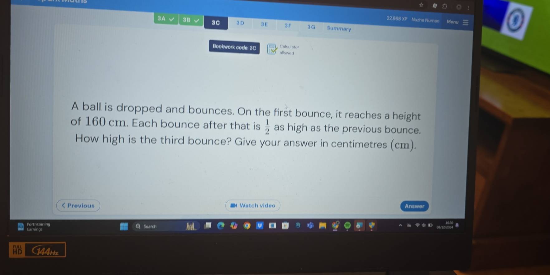 22,868 XP Nuzha Numan 
3A 3B 3C 3D 3E 3F 3G Summary 
Bookwork code: 3C Calculator 
allowed 
A ball is dropped and bounces. On the first bounce, it reaches a height 
of 160 cm. Each bounce after that is  1/2  as high as the previous bounce. 
How high is the third bounce? Give your answer in centimetres (cm). 
< Previous ■《 Watch video Answer 
Forthcoming 
Earnings Search 
(44Hz