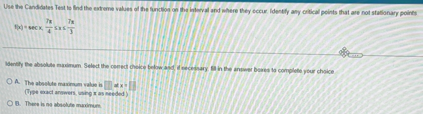 Use the Candidates Test to find the extreme values of the function on the interval and where they occur. Identify any critical points that are not stationary points.
f(x)=sec x,  7π /4 ≤ x≤  7π /3 
ldentify the absolute maximum. Select the correct choice below and, if necessary, fill in the answer boxes to complete your choice
A. The absolute maximum value is □ a x=□
(Type exact answers, using π as needed )
B. There is no absolute maximum.