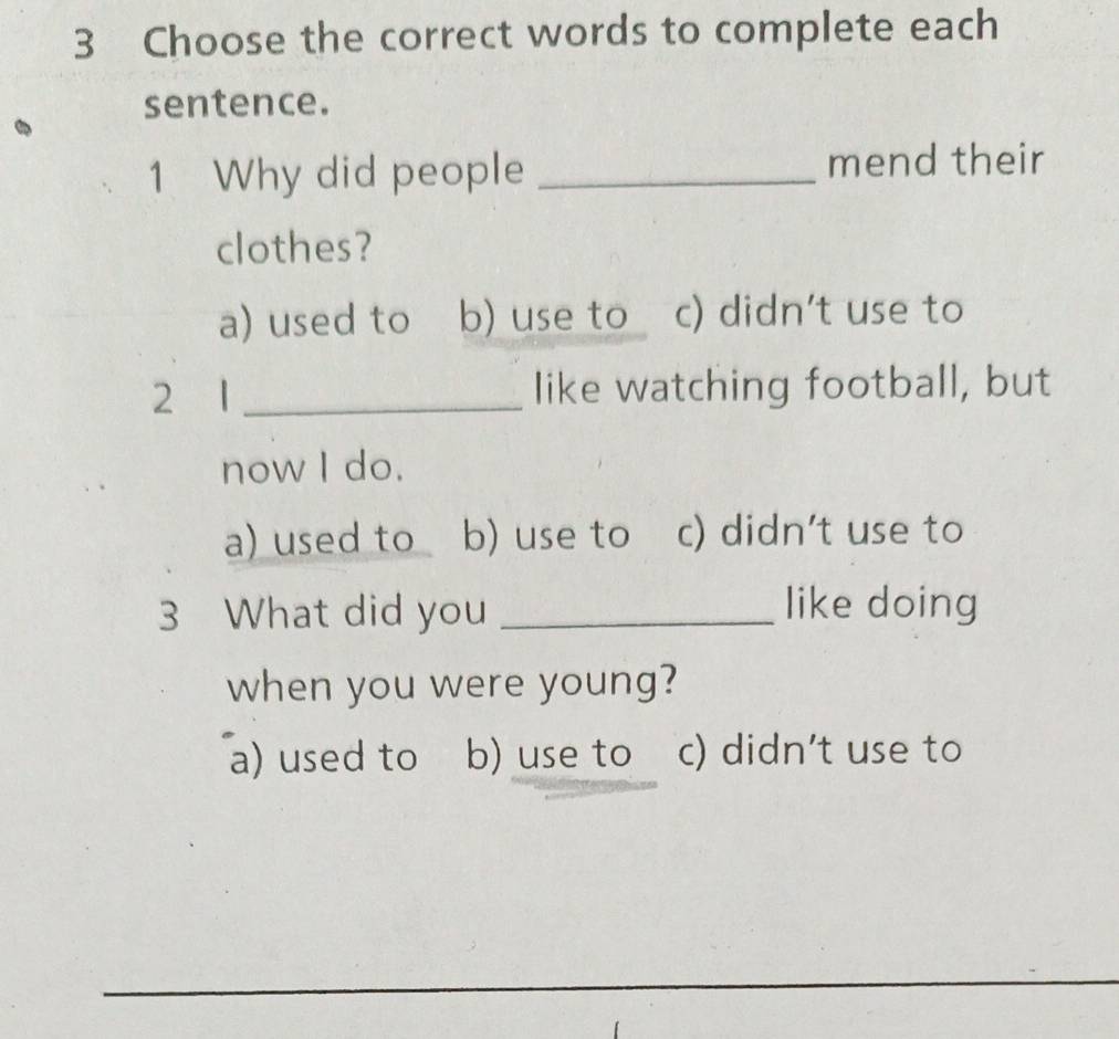 Choose the correct words to complete each
sentence.
1 Why did people _mend their
clothes?
a) used to b) use to c) didn't use to
2 1 _like watching football, but
now I do.
a) used to b) use to c) didn't use to
3 What did you _like doing
when you were young?
a) used to b) use to c) didn't use to
_