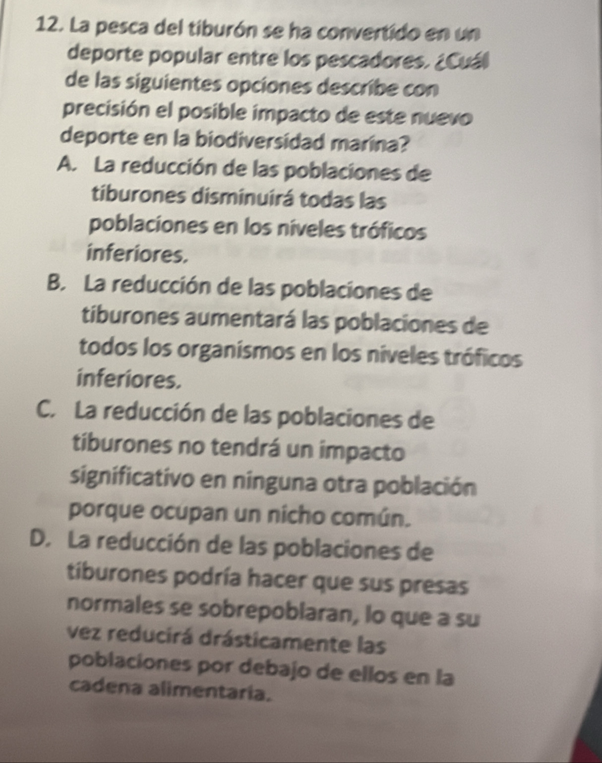 La pesca del tiburón se ha convertido en un
deporte popular entre los pescadores. ¿Cuál
de las siguientes opciones describe con
precisión el posible impacto de este nuevo
deporte en la biodiversidad marina?
A. La reducción de las poblaciones de
tiburones disminuirá todas las
poblaciones en los níveles tróficos
inferiores.
B. La reducción de las poblaciones de
tiburones aumentará las poblaciones de
todos los organísmos en los níveles tróficos
inferiores.
C. La reducción de las poblaciones de
tiburones no tendrá un impacto
significativo en nínguna otra población
porque ocupan un nicho común.
D. La reducción de las poblaciones de
tiburones podría hacer que sus presas
normales se sobrepoblaran, lo que a su
vez reducirá drásticamente las
poblaciones por debajo de ellos en la
cadena alimentaria.