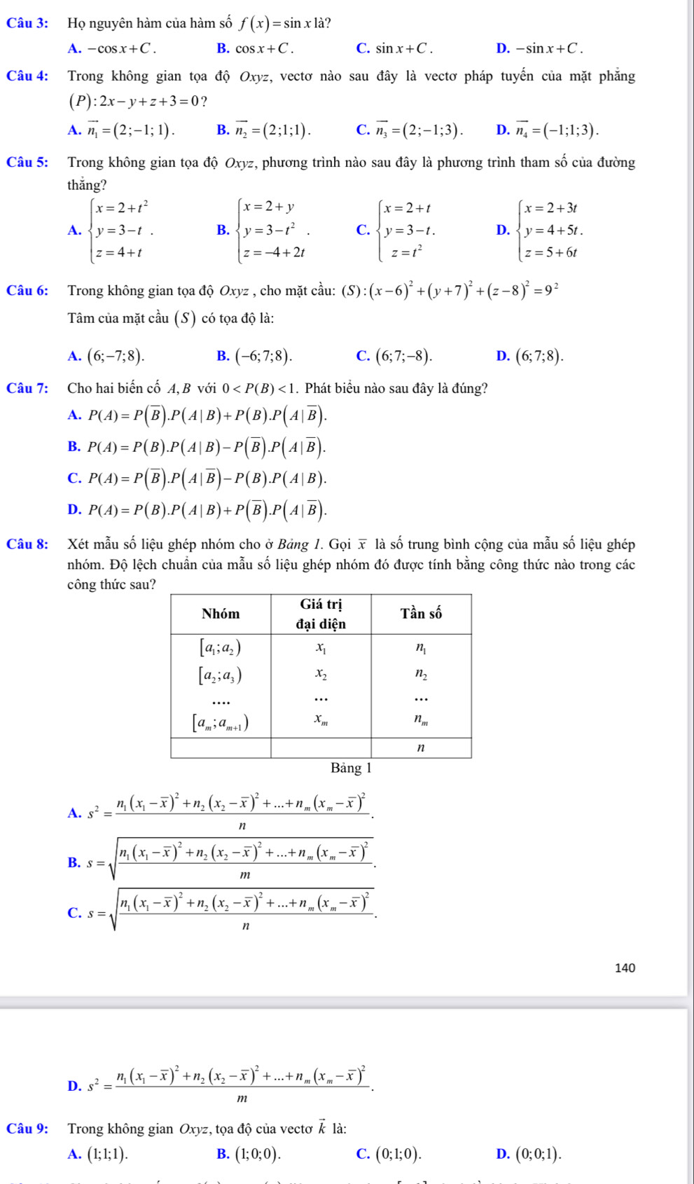 Họ nguyên hàm của hàm số f(x)=sin x|a ?
A. -cos x+C. B. cos x+C. C. sin x+C. D. -sin x+C.
Câu 4: Trong không gian tọa độ Oxyz, vectơ nào sau đây là vectơ pháp tuyến của mặt phẳng
(P) :2x-y+z+3=0 ?
A. vector n_1=(2;-1;1). B. vector n_2=(2;1;1). C. vector n_3=(2;-1;3). D. vector n_4=(-1;1;3).
Câu 5: Trong không gian tọa độ Oxyz, phương trình nào sau đây là phương trình tham số của đường
thắng?
A. beginarrayl x=2+t^2 y=3-t. z=4+tendarray. B. beginarrayl x=2+y y=3-t^2. z=-4+2tendarray. C. beginarrayl x=2+t y=3-t. z=t^2endarray. D. beginarrayl x=2+3t y=4+5t. z=5+6tendarray.
Câu 6: Trong không gian tọa độ Oxyz , cho mặt cầu: (S) ):(x-6)^2+(y+7)^2+(z-8)^2=9^2
Tâm của mặt cầu (S) có tọa độ là:
A. (6;-7;8). B. (-6;7;8). C. (6;7;-8). D. (6;7;8).
Câu 7: Cho hai biến cố A, B với 0 <1</tex> . Phát biểu nào sau đây là đúng?
A. P(A)=P(overline B).P(A|B)+P(B).P(A|overline B).
B. P(A)=P(B).P(A|B)-P(overline B).P(A|overline B).
C. P(A)=P(overline B).P(A|overline B)-P(B).P(A|B).
D. P(A)=P(B).P(A|B)+P(overline B).P(A|overline B).
Câu 8: Xét mẫu số liệu ghép nhóm cho ở Bảng 1. Gọi x là số trung bình cộng của mẫu số liệu ghép
nhóm. Độ lệch chuẩn của mẫu số liệu ghép nhóm đó được tính bằng công thức nào trong các
công thức sa
A. s^2=frac n_1(x_1-overline x)^2+n_2(x_2-overline x)^2+...+n_m(x_m-overline x)^2n.
B. s=sqrt(frac n_1)(x_1-overline x)^2+n_2(x_2-overline x)^2+...+n_m(x_m-overline x)^2m.
C. s=sqrt(frac n_1)(x_1-overline x)^2+n_2(x_2-overline x)^2+...+n_m(x_m-overline x)^2n.
140
D. s^2=frac n_1(x_1-overline x)^2+n_2(x_2-overline x)^2+...+n_m(x_m-overline x)^2m.
Câu 9: Trong không gian Oxyz, tọa độ của vectơ vector k là:
A. (1;1;1). B. (1;0;0). C. (0;1;0). D. (0;0;1).