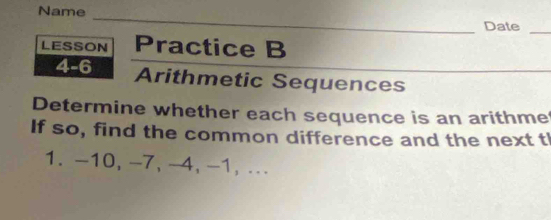 Name 
_ 
Date 
_ 
LESSON Practice B 
4-6 Arithmetic Sequences 
Determine whether each sequence is an arithme 
If so, find the common difference and the next tI 
1. -10, -7, -4, -1,...