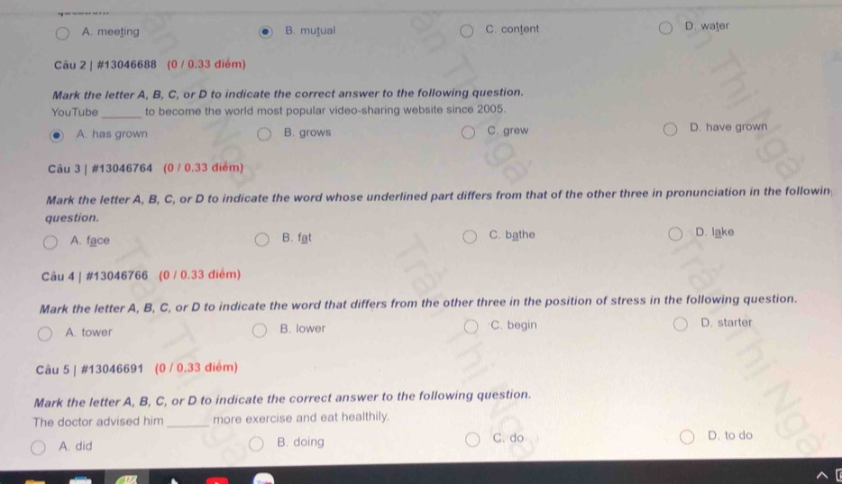 A. meeting B. mutual C. content D. water
Câu 2 | #13046688 (0 / 0.33 điểm)
Mark the letter A, B, C, or D to indicate the correct answer to the following question.
YouTube_ to become the world most popular video-sharing website since 2005.
A. has grown B. grows C. grew D. have grown
Câu 3 | #13046764 (0 / 0.33 điểm)
Mark the letter A, B, C, or D to indicate the word whose underlined part differs from that of the other three in pronunciation in the followin:
question.
A. face B. fgt C. bathe D. lake
Câu 4 | #13046766 (0 / 0.33 điểm)
Mark the letter A, B, C, or D to indicate the word that differs from the other three in the position of stress in the following question.
A. tower B. lower C. begin D. starter
Câu 5 | #13046691 (0 / 0.33 điểm)
Mark the letter A, B, C, or D to indicate the correct answer to the following question.
The doctor advised him_ more exercise and eat healthily.
A. did B. doing
C. do D. to do
