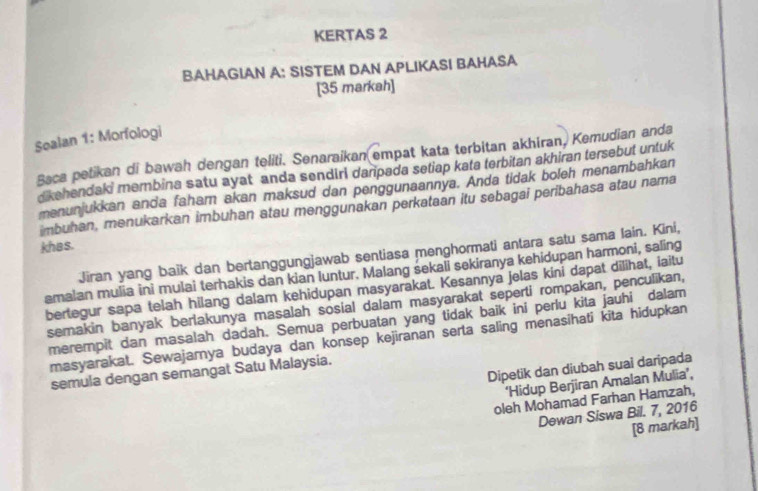 KERTAS 2 
BAHAGIAN A: SISTEM DAN APLIKASI BAHASA 
[35 markah] 
Sealan 1: Morfologi 
Baca petikan di bawah dengan teliti. Senaraikan empat kata terbitan akhiran, Kemudian anda 
dkehendaki membina satu ayat anda sendiri danpada setiap kata terbitan akhiran tersebut untuk 
menunjukkan anda faham akan maksud dan penggunaannya. Anda tidak boleh menambahkan 
imbuhan, menukarkan imbuhan atau menggunakan perkataan itu sebagai peribahasa atau nama 
khas. 
Jiran yang baik dan bertanggungjawab sentiasa menghormati antara satu sama lain. Kini, 
emaian mulia ini mulai terhakis dan kian luntur. Malang sekali sekiranya kehidupan harmoni, saling 
bertegur sapa telah hilang dalam kehidupan masyarakat. Kesannya jelas kini dapat dilihat, iaitu 
semakin banyak berlakunya masalah sosial dalam masyarakat seperti rompakan, penculikan, 
merempit dan masalah dadah. Semua perbuatan yang tidak baik ini perlu kita jauhi dalam 
masyarakat. Sewajarnya budaya dan konsep kejiranan serta saling menasihati kita hidupkan 
Dipetik dan diubah suai daripada 
semula dengan semangat Satu Malaysia. 
‘Hidup Berjiran Amalan Mulia’, 
oleh Mohamad Farhan Hamzah, 
Dewan Siswa Bil. 7, 2016 
[8 markah]